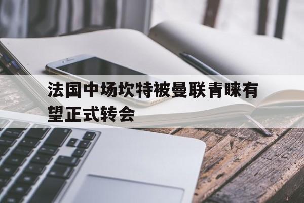 世俱杯冠军-法国中场坎特被曼联青睐有望正式转会的简单介绍