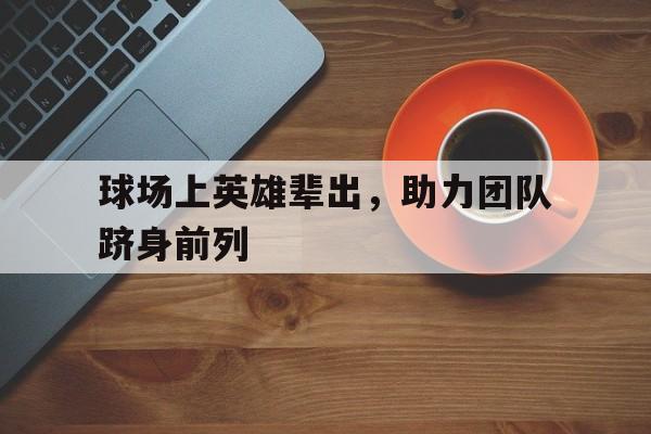 世俱杯2025-球场上英雄辈出，助力团队跻身前列